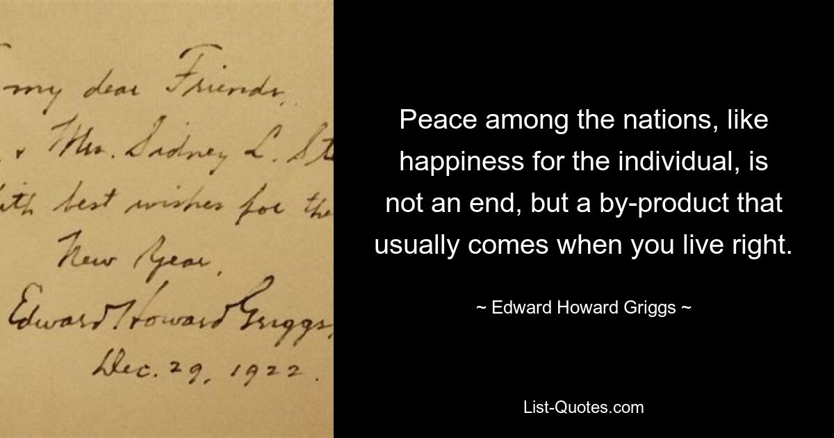 Мир между народами, как и счастье отдельного человека, — это не цель, а побочный продукт, который обычно приходит, когда живешь правильно. — © Эдвард Ховард Григгс