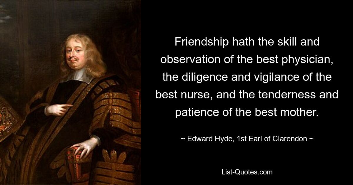 Friendship hath the skill and observation of the best physician, the diligence and vigilance of the best nurse, and the tenderness and patience of the best mother. — © Edward Hyde, 1st Earl of Clarendon