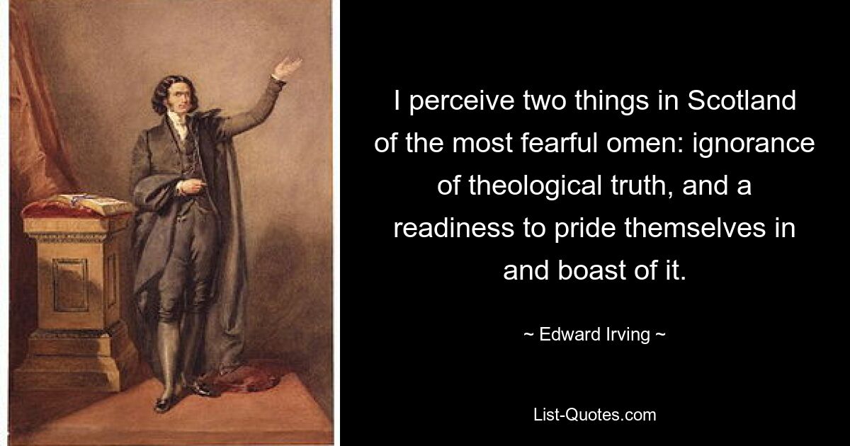 I perceive two things in Scotland of the most fearful omen: ignorance of theological truth, and a readiness to pride themselves in and boast of it. — © Edward Irving