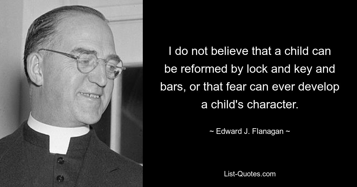 I do not believe that a child can be reformed by lock and key and bars, or that fear can ever develop a child's character. — © Edward J. Flanagan