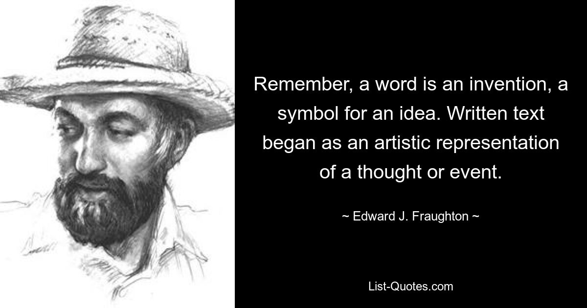 Remember, a word is an invention, a symbol for an idea. Written text began as an artistic representation of a thought or event. — © Edward J. Fraughton