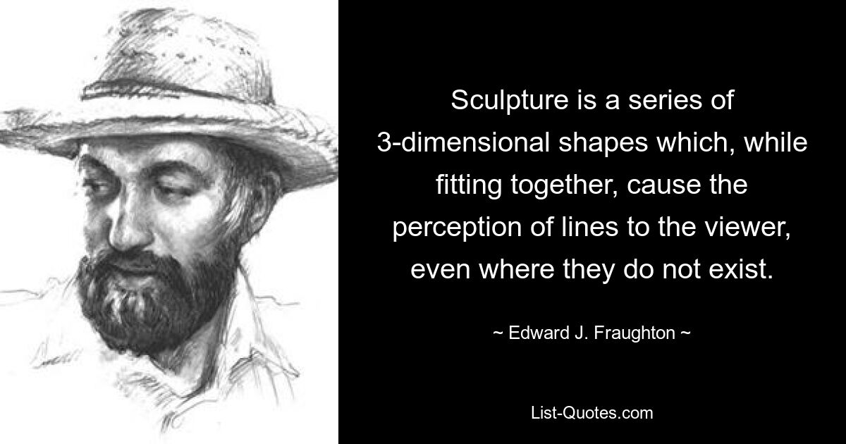 Sculpture is a series of 3-dimensional shapes which, while fitting together, cause the perception of lines to the viewer, even where they do not exist. — © Edward J. Fraughton