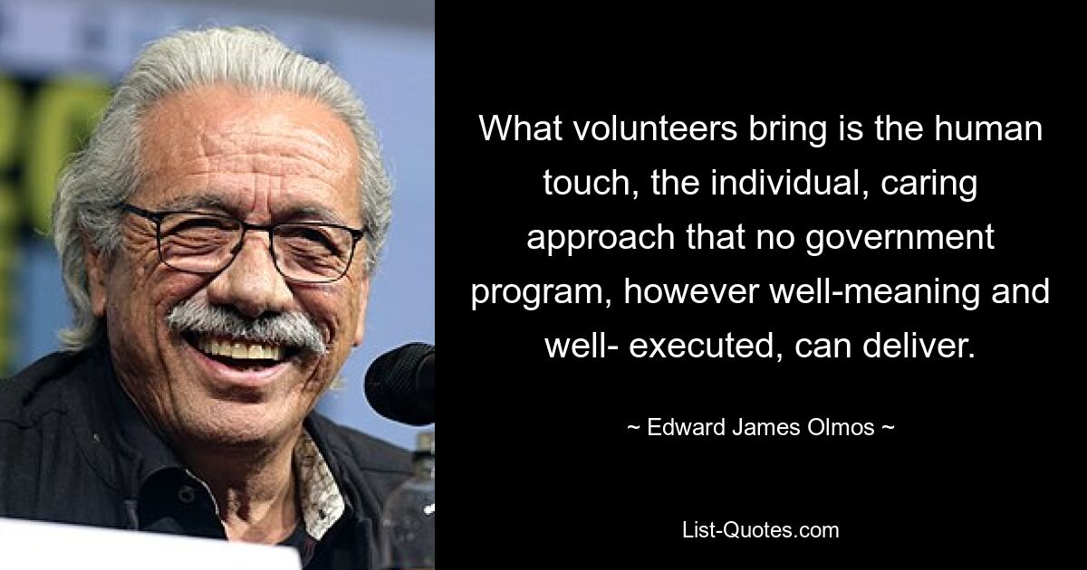 What volunteers bring is the human touch, the individual, caring approach that no government program, however well-meaning and well- executed, can deliver. — © Edward James Olmos