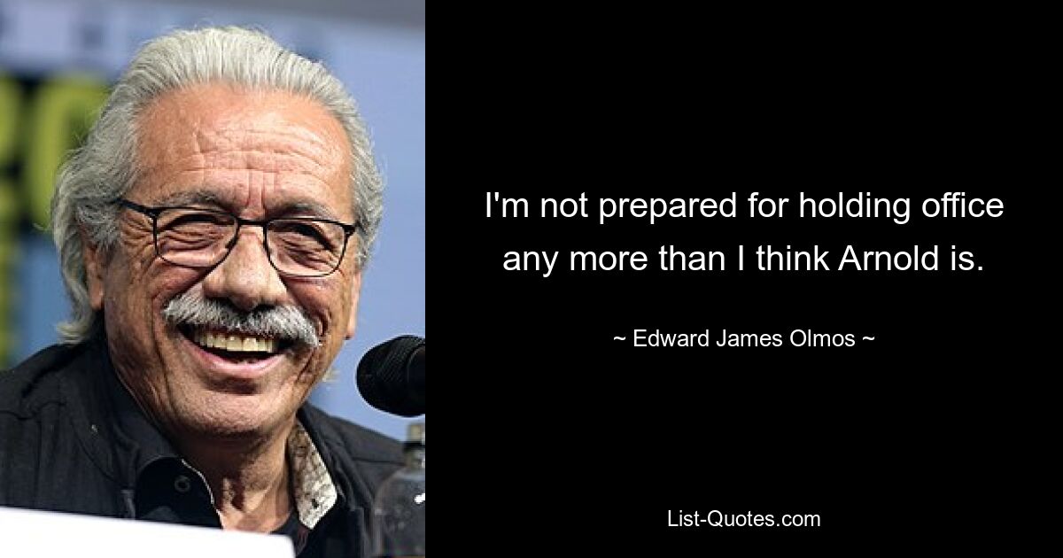 I'm not prepared for holding office any more than I think Arnold is. — © Edward James Olmos