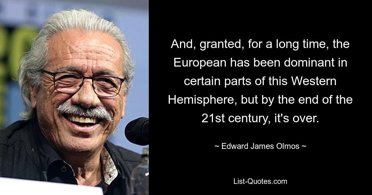 Und zugegebenermaßen war der Europäer lange Zeit in bestimmten Teilen dieser westlichen Hemisphäre vorherrschend, aber am Ende des 21. Jahrhunderts ist es vorbei. — © Edward James Olmos