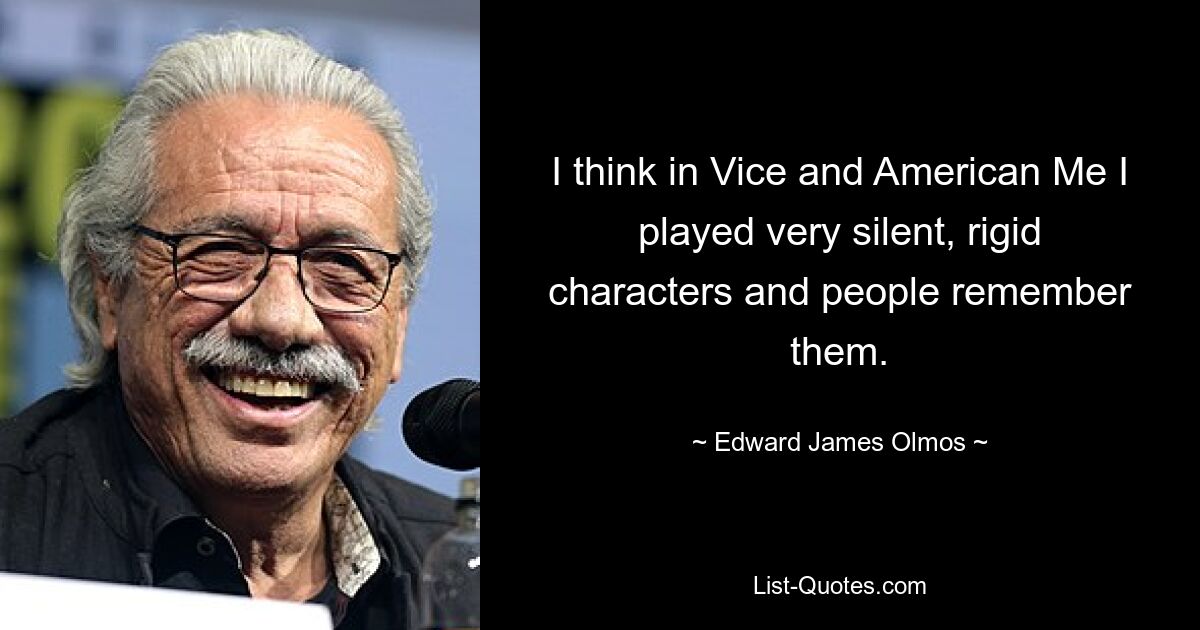 I think in Vice and American Me I played very silent, rigid characters and people remember them. — © Edward James Olmos