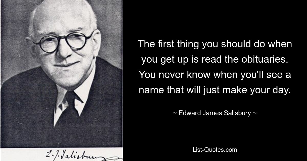 The first thing you should do when you get up is read the obituaries. You never know when you'll see a name that will just make your day. — © Edward James Salisbury