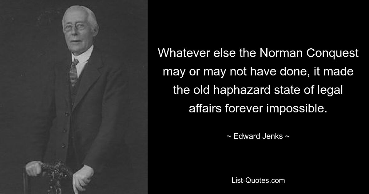 Whatever else the Norman Conquest may or may not have done, it made the old haphazard state of legal affairs forever impossible. — © Edward Jenks