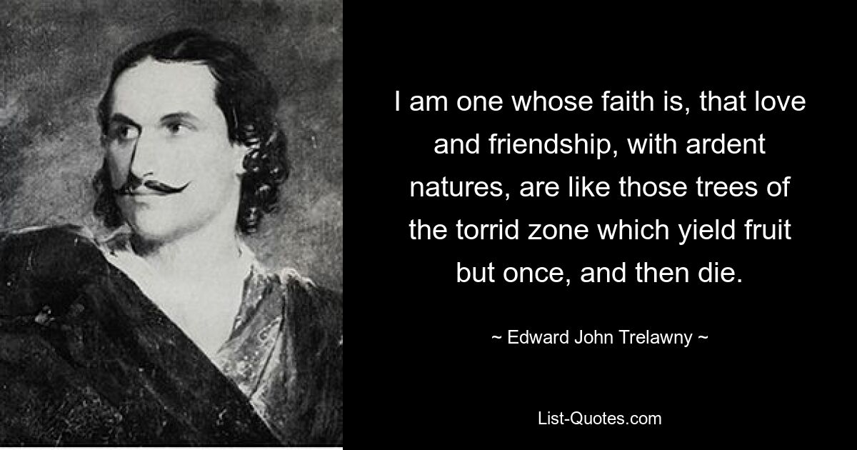 I am one whose faith is, that love and friendship, with ardent natures, are like those trees of the torrid zone which yield fruit but once, and then die. — © Edward John Trelawny