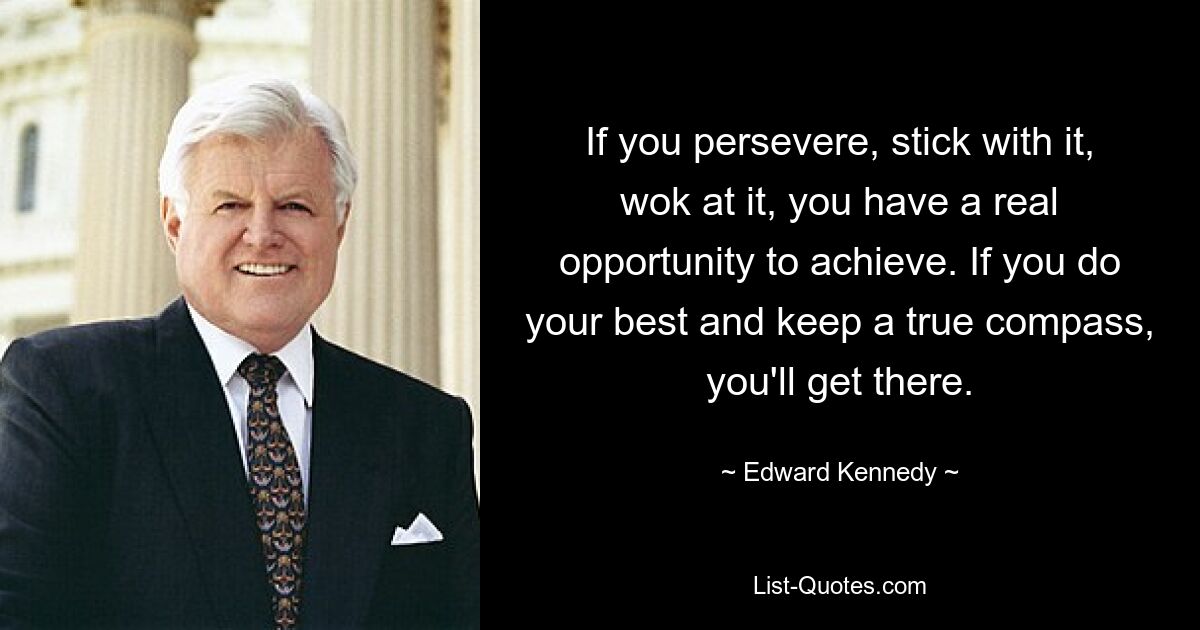 If you persevere, stick with it, wok at it, you have a real opportunity to achieve. If you do your best and keep a true compass, you'll get there. — © Edward Kennedy