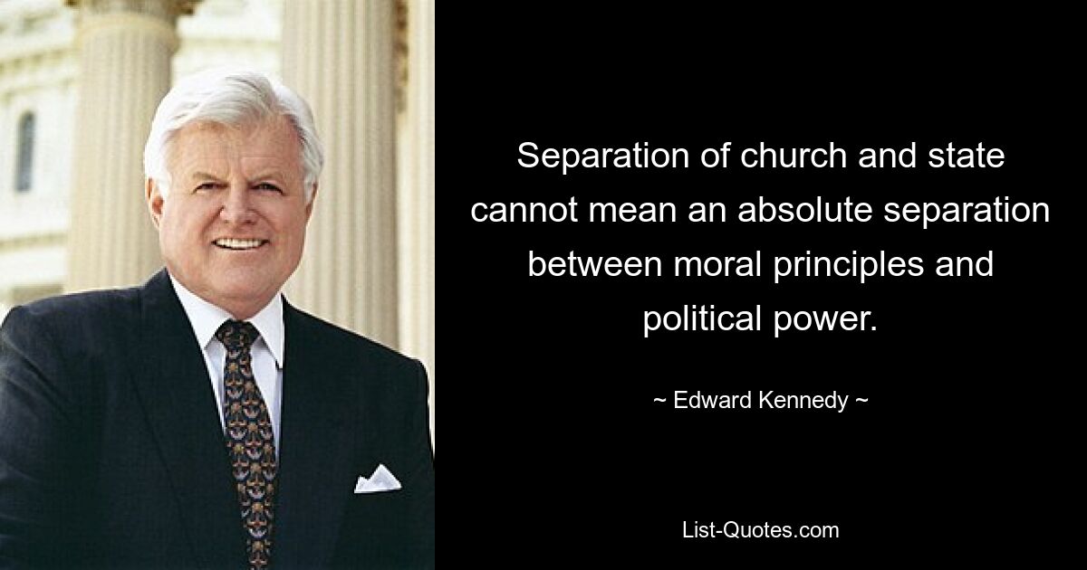 Separation of church and state cannot mean an absolute separation between moral principles and political power. — © Edward Kennedy