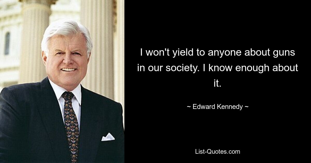 I won't yield to anyone about guns in our society. I know enough about it. — © Edward Kennedy