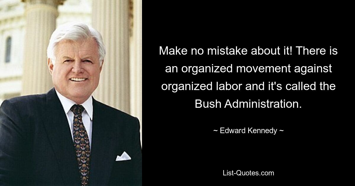 Make no mistake about it! There is an organized movement against organized labor and it's called the Bush Administration. — © Edward Kennedy