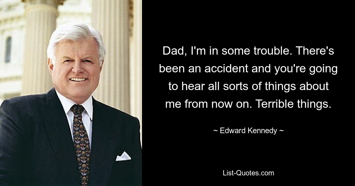 Dad, I'm in some trouble. There's been an accident and you're going to hear all sorts of things about me from now on. Terrible things. — © Edward Kennedy