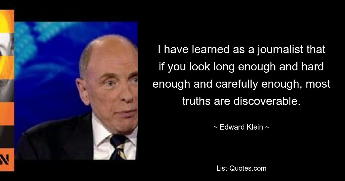 I have learned as a journalist that if you look long enough and hard enough and carefully enough, most truths are discoverable. — © Edward Klein