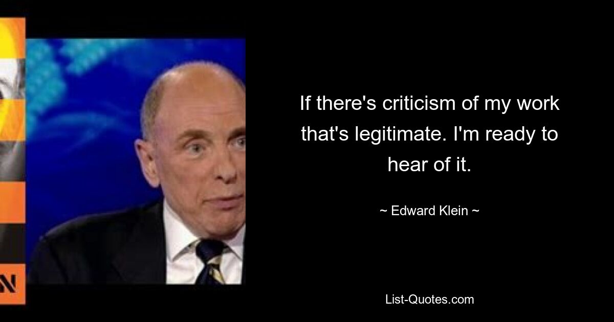 If there's criticism of my work that's legitimate. I'm ready to hear of it. — © Edward Klein