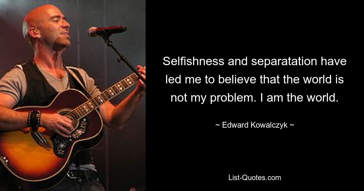 Selfishness and separatation have led me to believe that the world is not my problem. I am the world. — © Edward Kowalczyk