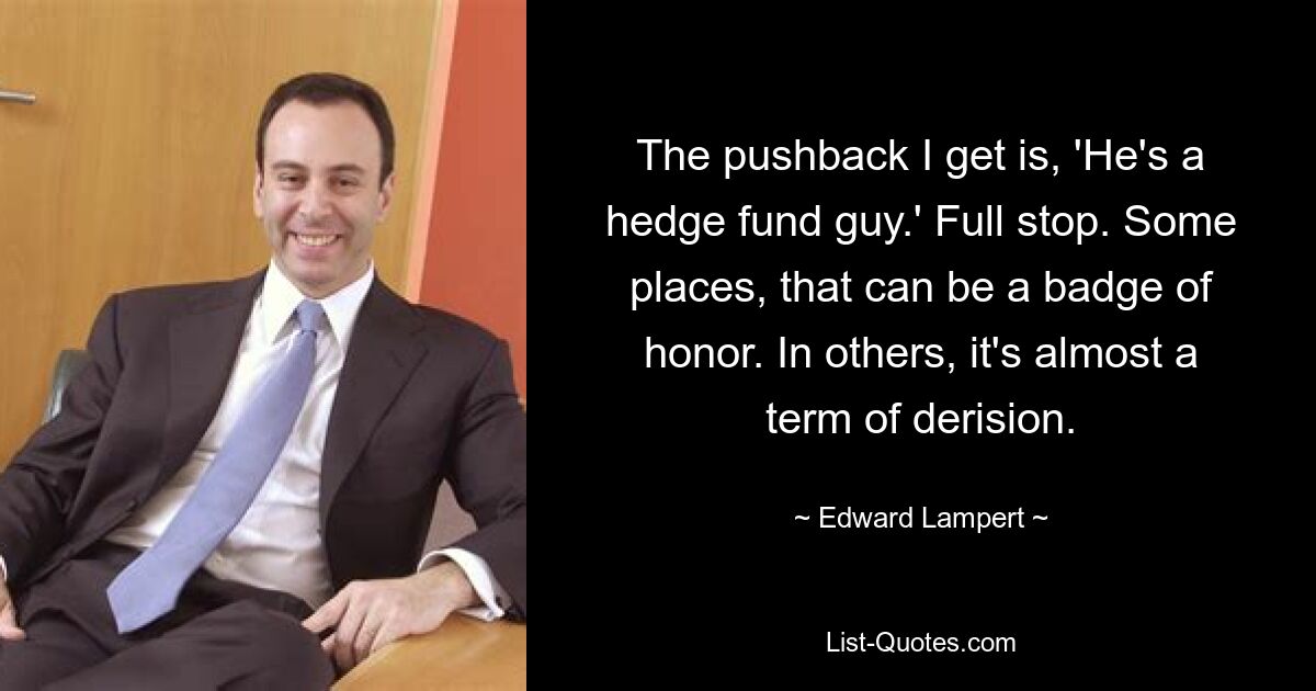 The pushback I get is, 'He's a hedge fund guy.' Full stop. Some places, that can be a badge of honor. In others, it's almost a term of derision. — © Edward Lampert