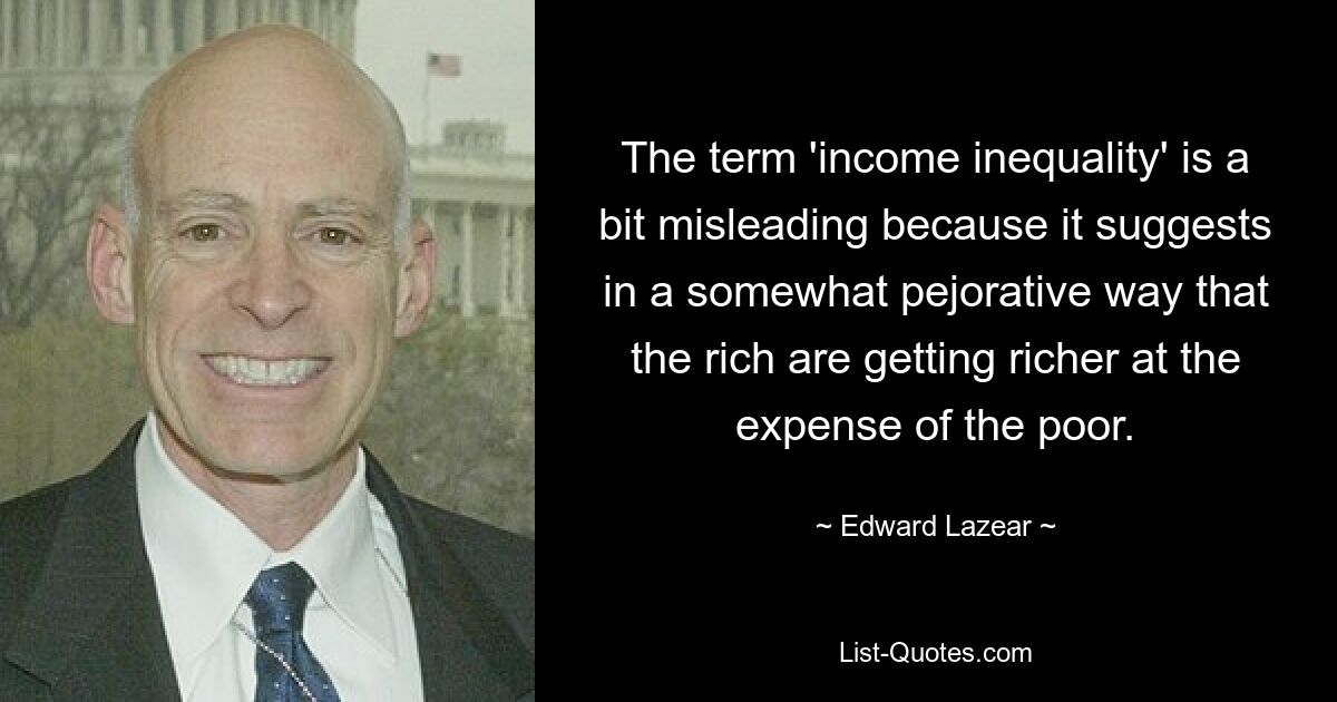 The term 'income inequality' is a bit misleading because it suggests in a somewhat pejorative way that the rich are getting richer at the expense of the poor. — © Edward Lazear