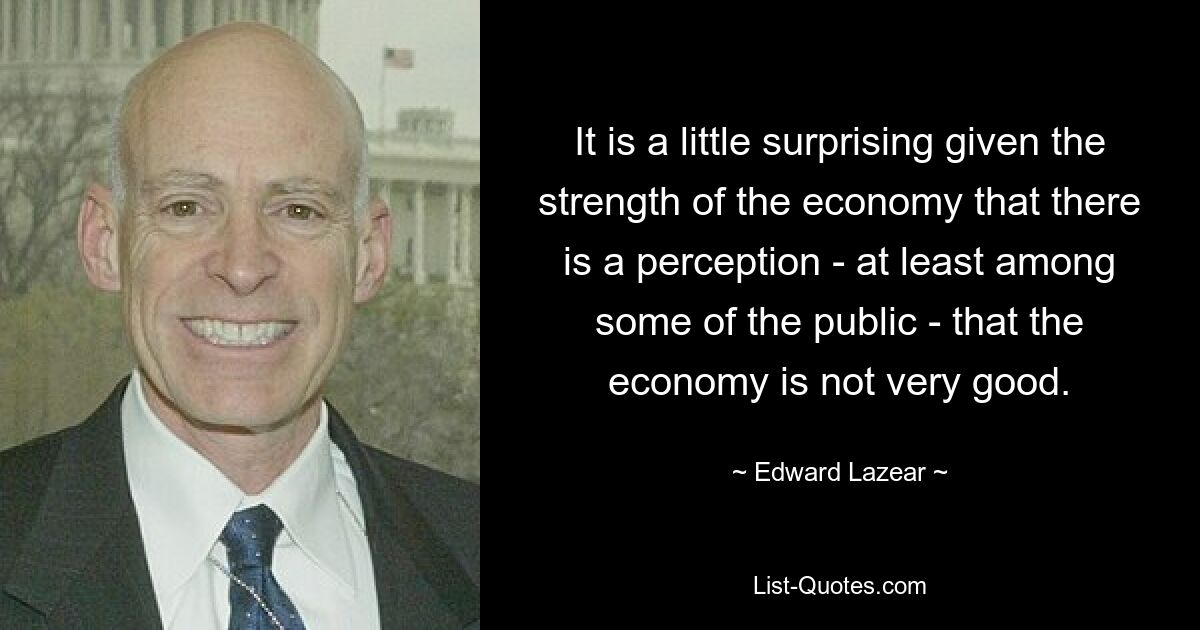 It is a little surprising given the strength of the economy that there is a perception - at least among some of the public - that the economy is not very good. — © Edward Lazear