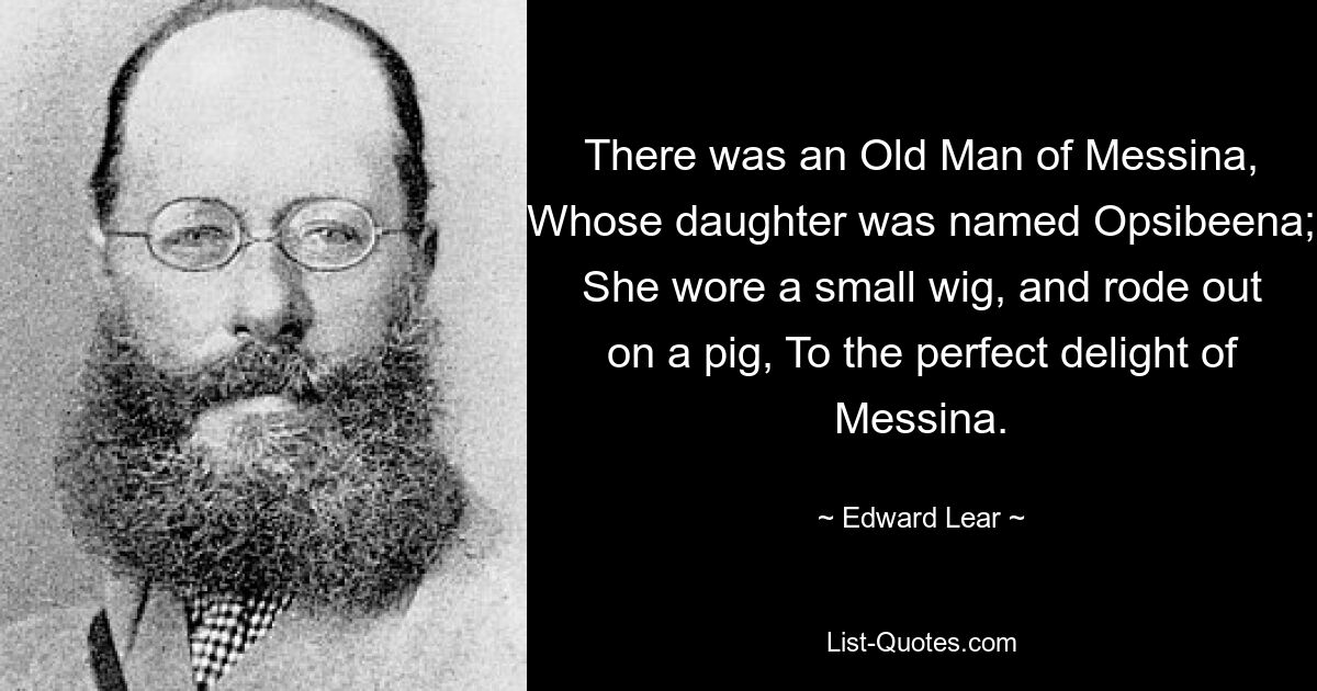 There was an Old Man of Messina, Whose daughter was named Opsibeena; She wore a small wig, and rode out on a pig, To the perfect delight of Messina. — © Edward Lear