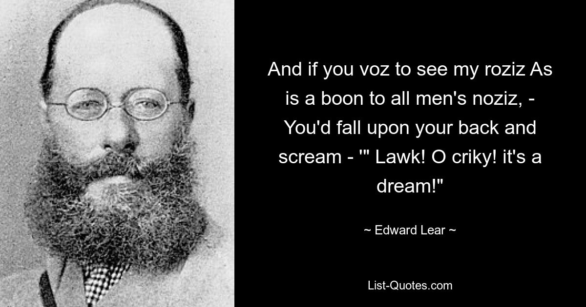 And if you voz to see my roziz As is a boon to all men's noziz, - You'd fall upon your back and scream - '" Lawk! O criky! it's a dream!" — © Edward Lear