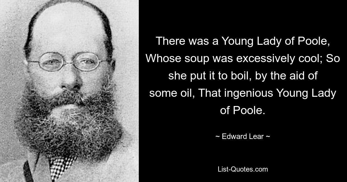 There was a Young Lady of Poole, Whose soup was excessively cool; So she put it to boil, by the aid of some oil, That ingenious Young Lady of Poole. — © Edward Lear