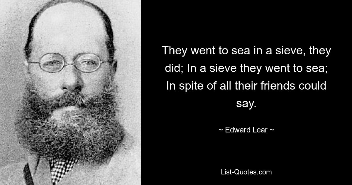 They went to sea in a sieve, they did; In a sieve they went to sea; In spite of all their friends could say. — © Edward Lear