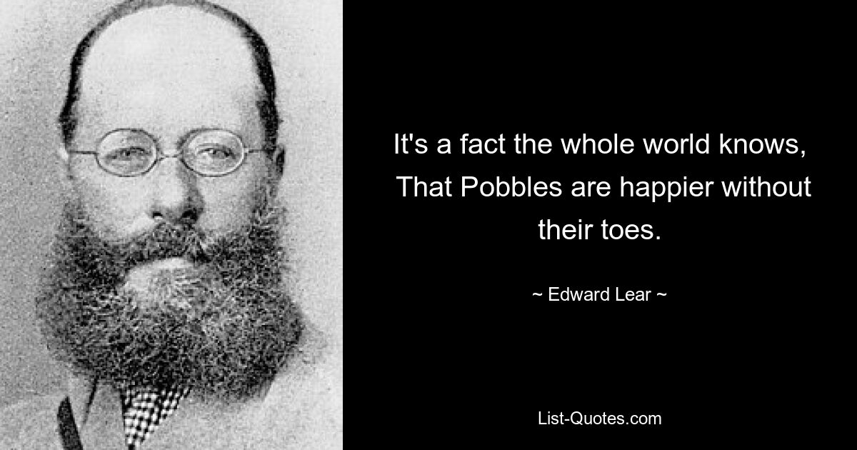 It's a fact the whole world knows,
 That Pobbles are happier without their toes. — © Edward Lear