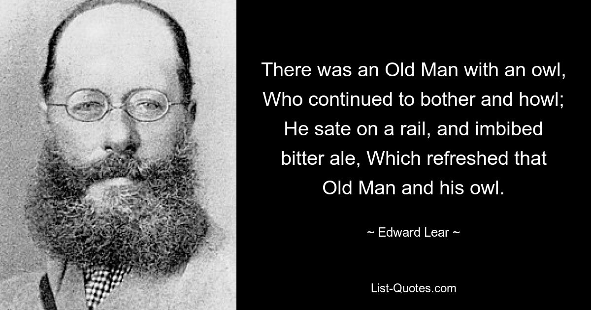 There was an Old Man with an owl, Who continued to bother and howl; He sate on a rail, and imbibed bitter ale, Which refreshed that Old Man and his owl. — © Edward Lear