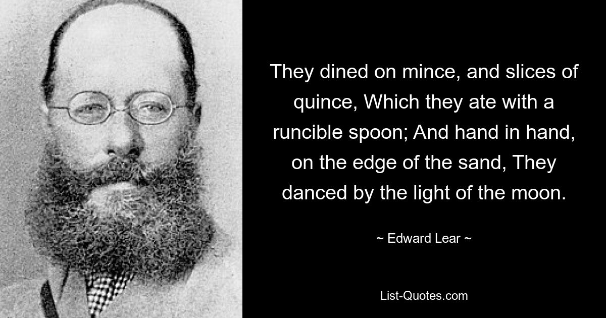 They dined on mince, and slices of quince, Which they ate with a runcible spoon; And hand in hand, on the edge of the sand, They danced by the light of the moon. — © Edward Lear