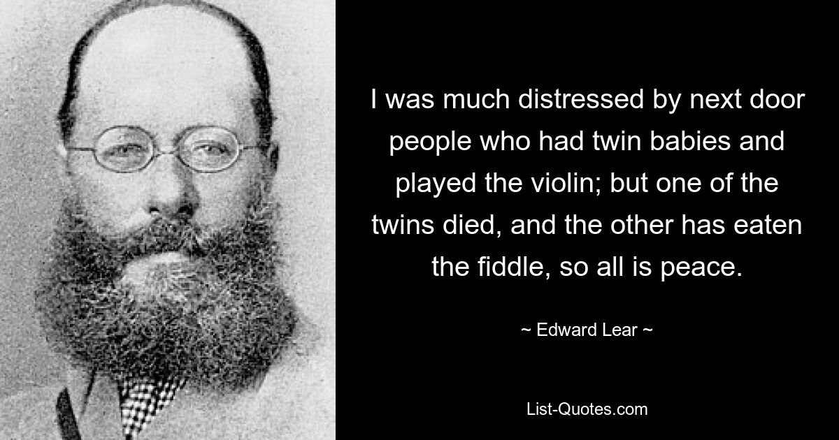 I was much distressed by next door people who had twin babies and played the violin; but one of the twins died, and the other has eaten the fiddle, so all is peace. — © Edward Lear