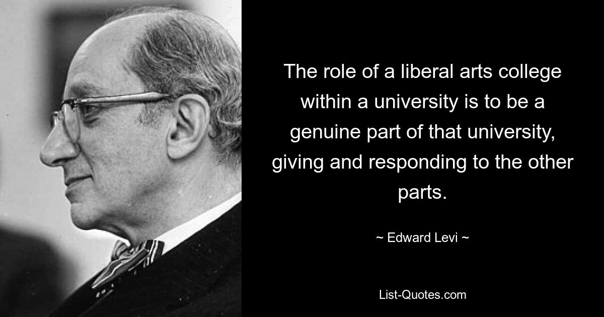 The role of a liberal arts college within a university is to be a genuine part of that university, giving and responding to the other parts. — © Edward Levi