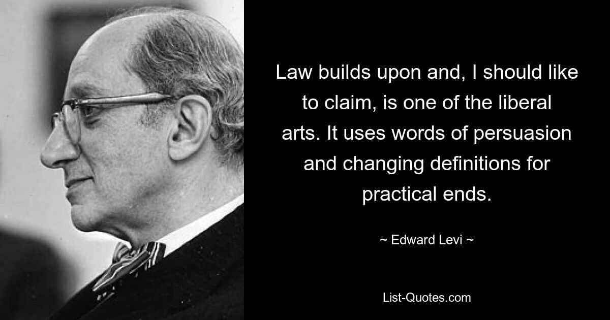 Law builds upon and, I should like to claim, is one of the liberal arts. It uses words of persuasion and changing definitions for practical ends. — © Edward Levi