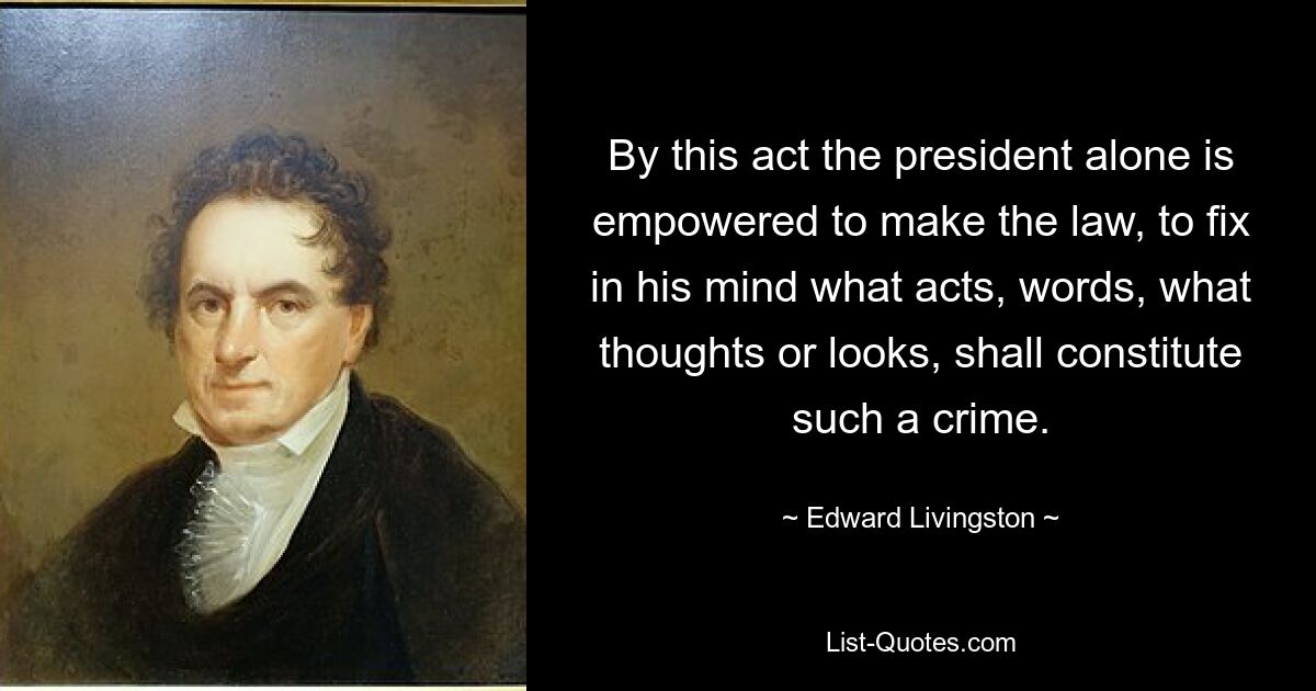 By this act the president alone is empowered to make the law, to fix in his mind what acts, words, what thoughts or looks, shall constitute such a crime. — © Edward Livingston