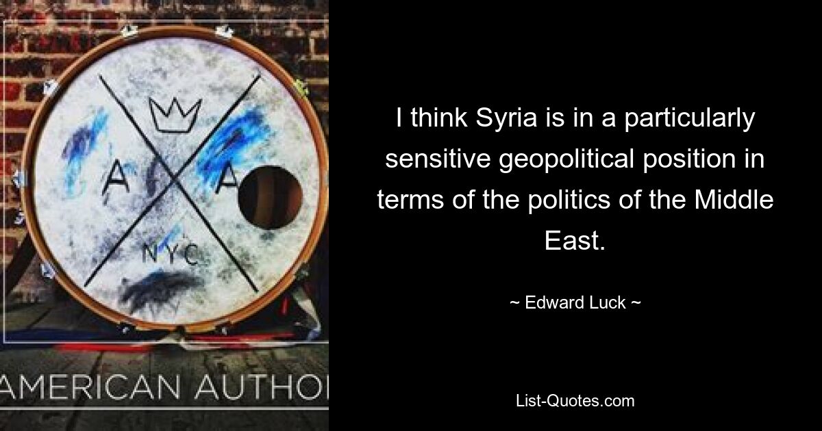 I think Syria is in a particularly sensitive geopolitical position in terms of the politics of the Middle East. — © Edward Luck