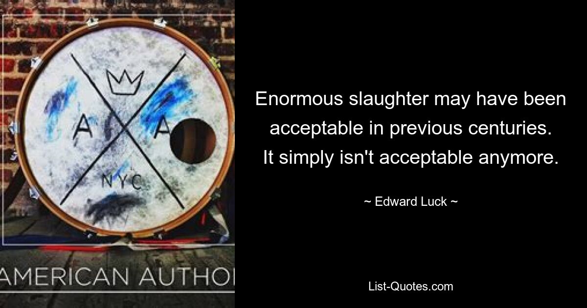 Enormous slaughter may have been acceptable in previous centuries. It simply isn't acceptable anymore. — © Edward Luck