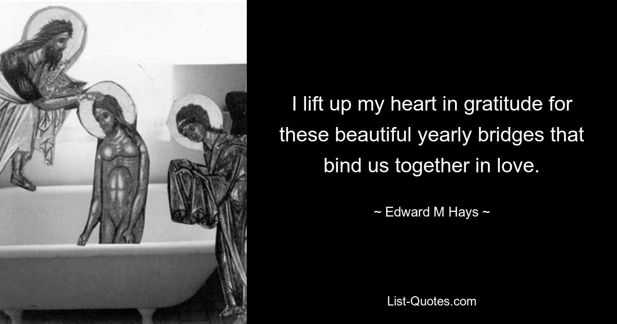 I lift up my heart in gratitude for these beautiful yearly bridges that bind us together in love. — © Edward M Hays