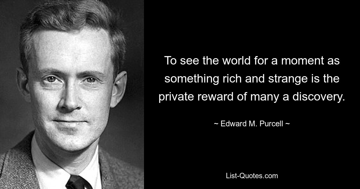 To see the world for a moment as something rich and strange is the private reward of many a discovery. — © Edward M. Purcell