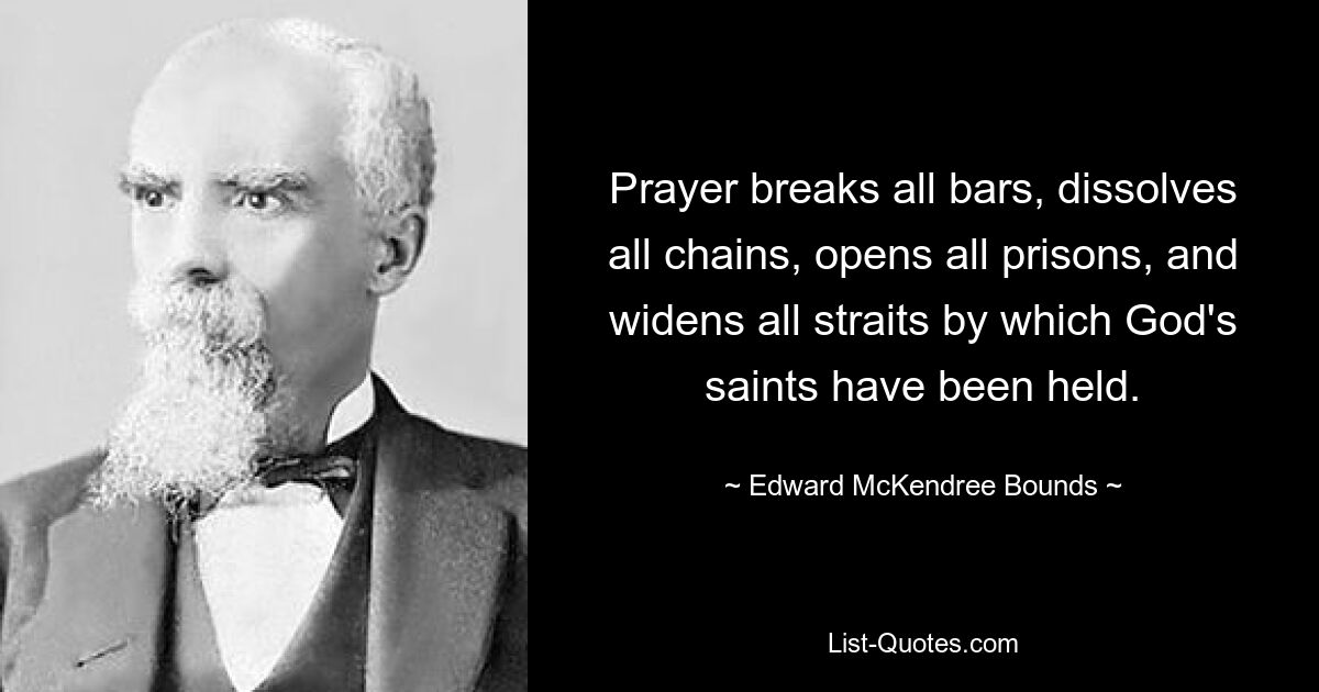 Prayer breaks all bars, dissolves all chains, opens all prisons, and widens all straits by which God's saints have been held. — © Edward McKendree Bounds