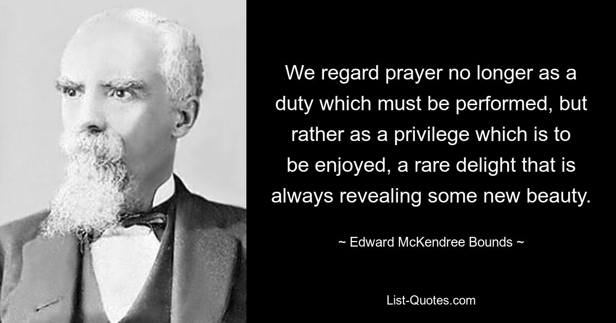 We regard prayer no longer as a duty which must be performed, but rather as a privilege which is to be enjoyed, a rare delight that is always revealing some new beauty. — © Edward McKendree Bounds