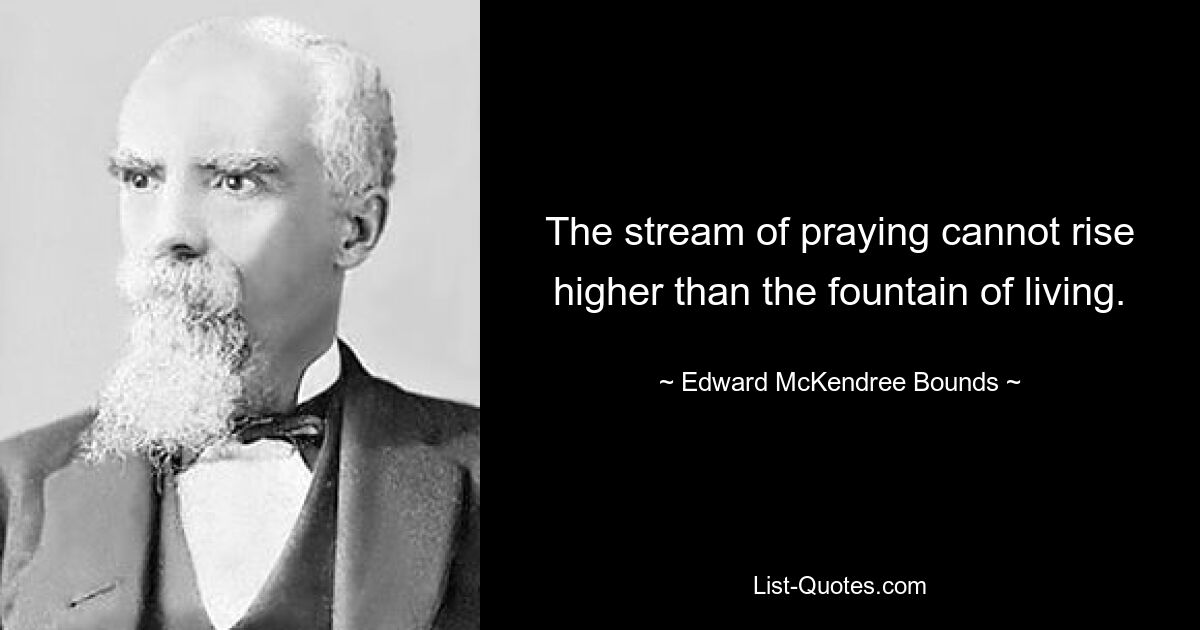 The stream of praying cannot rise higher than the fountain of living. — © Edward McKendree Bounds