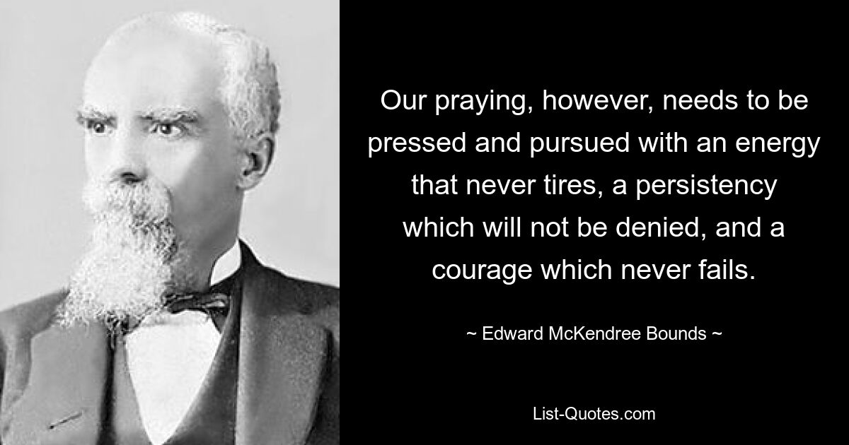 Our praying, however, needs to be pressed and pursued with an energy that never tires, a persistency which will not be denied, and a courage which never fails. — © Edward McKendree Bounds