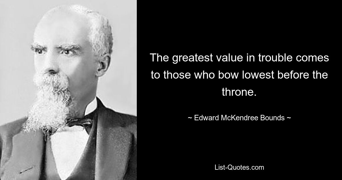 The greatest value in trouble comes to those who bow lowest before the throne. — © Edward McKendree Bounds