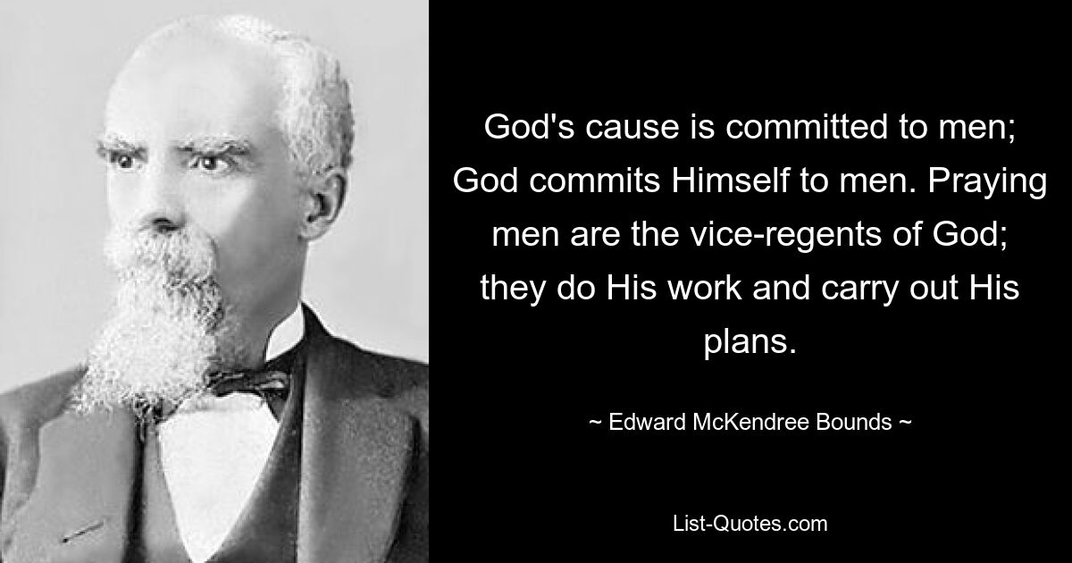 God's cause is committed to men; God commits Himself to men. Praying men are the vice-regents of God; they do His work and carry out His plans. — © Edward McKendree Bounds