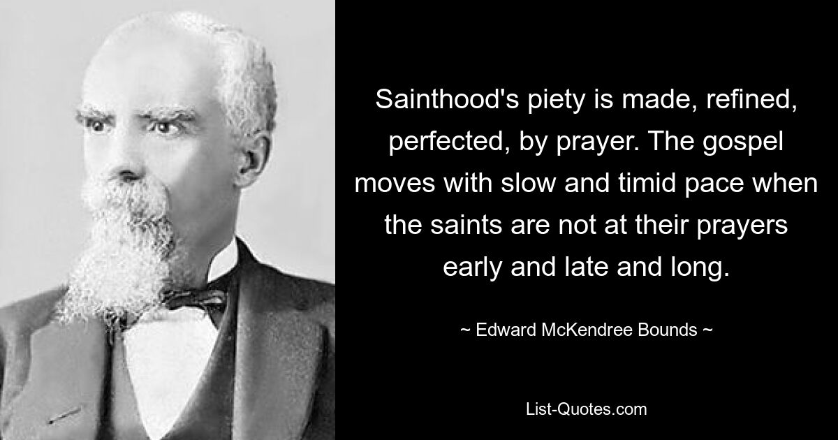 Sainthood's piety is made, refined, perfected, by prayer. The gospel moves with slow and timid pace when the saints are not at their prayers early and late and long. — © Edward McKendree Bounds