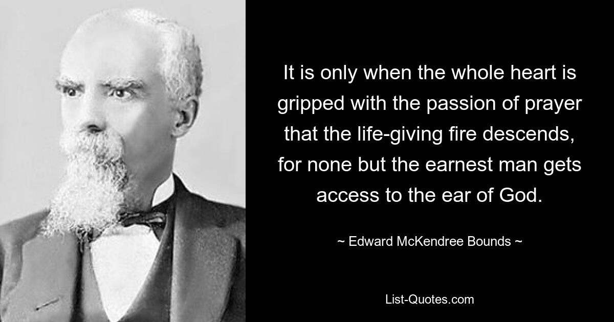 It is only when the whole heart is gripped with the passion of prayer that the life-giving fire descends, for none but the earnest man gets access to the ear of God. — © Edward McKendree Bounds