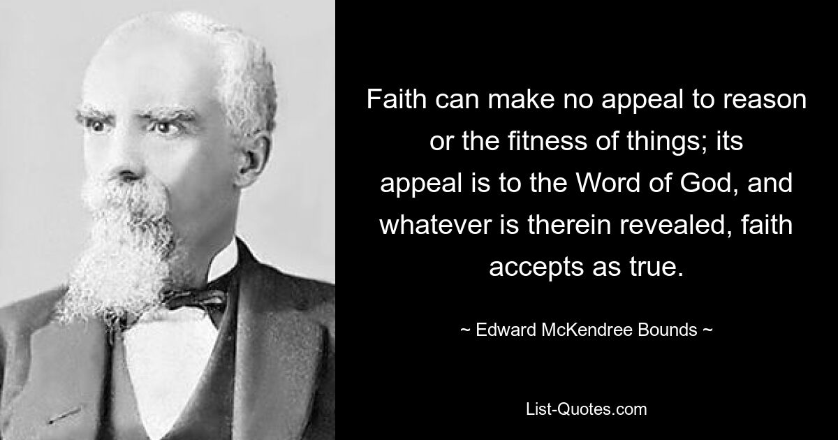 Faith can make no appeal to reason or the fitness of things; its appeal is to the Word of God, and whatever is therein revealed, faith accepts as true. — © Edward McKendree Bounds