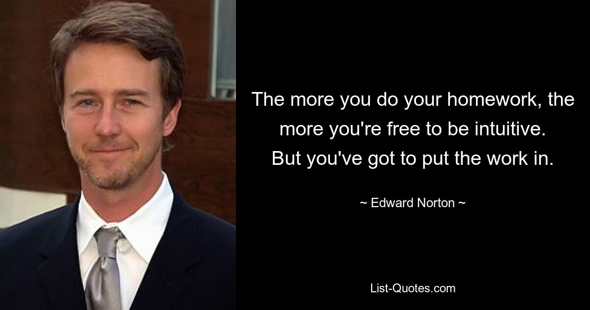 The more you do your homework, the more you're free to be intuitive. But you've got to put the work in. — © Edward Norton