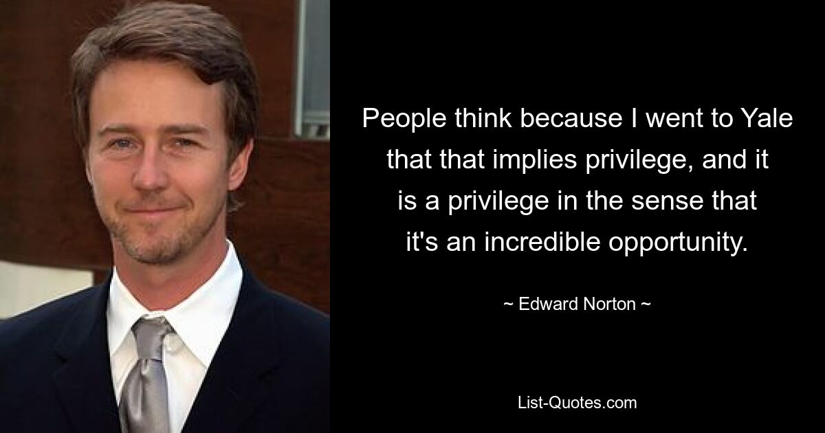 People think because I went to Yale that that implies privilege, and it is a privilege in the sense that it's an incredible opportunity. — © Edward Norton